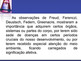 As observações de Freud, Ferenczi,
Deustsch, Federn, Greenacre, mostraram a
importância que adquirem certos órgãos,
sistemas ou partes do corpo, por terem sido
sede de doenças em certos períodos
cruciais do nosso desenvolvimento, ou por
terem recebido especial atenção do meio
ambiente, ficando carregados de
significação afetiva.
 