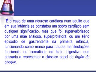 É o caso de uma neurose cardíaca num adulto que
em sua infância se constatou um sopro cardíaco sem
qualquer significação, mas que foi supervalorizado
por uma mãe ansiosa, superprotetora; ou um sério
episodio de gastrenterite na primeira infância,
funcionando como marco para futuras manifestações
funcionais ou somáticas do trato digestivo que
passaria a representar o clássico papel de órgão de
choque.
 