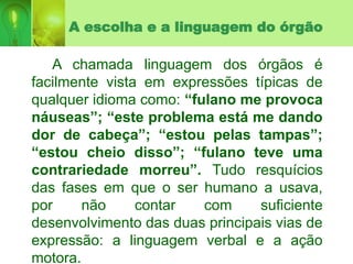 A escolha e a linguagem do órgão
A chamada linguagem dos órgãos é
facilmente vista em expressões típicas de
qualquer idioma como: “fulano me provoca
náuseas”; “este problema está me dando
dor de cabeça”; “estou pelas tampas”;
“estou cheio disso”; “fulano teve uma
contrariedade morreu”. Tudo resquícios
das fases em que o ser humano a usava,
por não contar com suficiente
desenvolvimento das duas principais vias de
expressão: a linguagem verbal e a ação
motora.
 