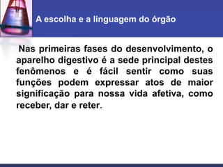 A escolha e a linguagem do órgão
Nas primeiras fases do desenvolvimento, o
aparelho digestivo é a sede principal destes
fenômenos e é fácil sentir como suas
funções podem expressar atos de maior
significação para nossa vida afetiva, como
receber, dar e reter.
 