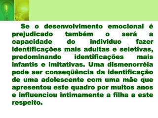 Se o desenvolvimento emocional é
prejudicado também o será a
capacidade do indivíduo fazer
identificações mais adultas e seletivas,
predominando identificações mais
infantis e imitativas. Uma dismenorréia
pode ser conseqüência da identificação
de uma adolescente com uma mãe que
apresentou este quadro por muitos anos
e influenciou intimamente a filha a este
respeito.
 