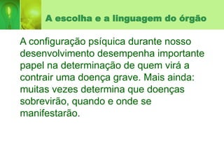 A escolha e a linguagem do órgão
A configuração psíquica durante nosso
desenvolvimento desempenha importante
papel na determinação de quem virá a
contrair uma doença grave. Mais ainda:
muitas vezes determina que doenças
sobrevirão, quando e onde se
manifestarão.
 