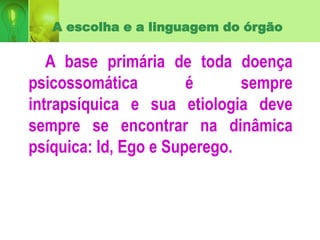 A escolha e a linguagem do órgão
A base primária de toda doença
psicossomática é sempre
intrapsíquica e sua etiologia deve
sempre se encontrar na dinâmica
psíquica: Id, Ego e Superego.
 