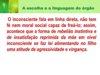 A escolha e a linguagem do órgão
O inconsciente fala em linha direta, não tem
fé nem moral social capaz de freá-lo; assim,
acontece que a forma de rebelião instintiva e
de insatisfação reprimida da mãe em nível
inconsciente se faz lei alimentando no filho
uma atitude de agressividade e vingança.
 