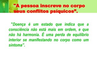 "A pessoa inscreve no corpo
seus conflitos psíquicos”.
"Doença é um estado que indica que a
consciência não está mais em ordem, e que
não há harmonia. É uma perda de equilíbrio
interior se manifestando no corpo como um
sintoma”.
 