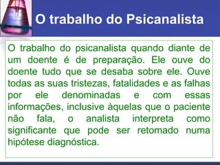 O trabalho do Psicanalista
O trabalho do psicanalista quando diante de
um doente é de preparação. Ele ouve do
doente tudo que se desaba sobre ele. Ouve
todas as suas tristezas, fatalidades e as falhas
por ele denominadas e com essas
informações, inclusive àquelas que o paciente
não fala, o analista interpreta como
significante que pode ser retomado numa
hipótese diagnóstica.
 