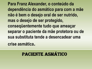 Para Franz Alexander, o conteúdo da
dependência do asmático para com a mãe
não é bem o desejo oral de ser nutrido,
mas o desejo de ser protegido,
conseqüentemente tudo que ameaçar
separar o paciente da mãe protetora ou de
sua substituta tende a desencadear uma
crise asmática.
Paciente Asmático
 