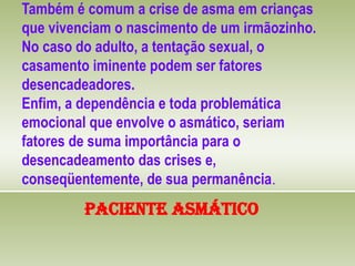 Também é comum a crise de asma em crianças
que vivenciam o nascimento de um irmãozinho.
No caso do adulto, a tentação sexual, o
casamento iminente podem ser fatores
desencadeadores.
Enfim, a dependência e toda problemática
emocional que envolve o asmático, seriam
fatores de suma importância para o
desencadeamento das crises e,
conseqüentemente, de sua permanência.
Paciente Asmático
 