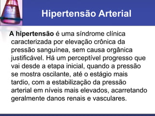 Hipertensão Arterial
A hipertensão é uma síndrome clínica
caracterizada por elevação crônica da
pressão sanguínea, sem causa orgânica
justificável. Há um perceptível progresso que
vai desde a etapa inicial, quando a pressão
se mostra oscilante, até o estágio mais
tardio, com a estabilização da pressão
arterial em níveis mais elevados, acarretando
geralmente danos renais e vasculares.
 