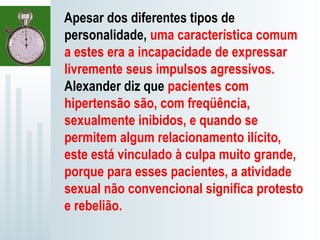 Apesar dos diferentes tipos de
personalidade, uma característica comum
a estes era a incapacidade de expressar
livremente seus impulsos agressivos.
Alexander diz que pacientes com
hipertensão são, com freqüência,
sexualmente inibidos, e quando se
permitem algum relacionamento ilícito,
este está vinculado à culpa muito grande,
porque para esses pacientes, a atividade
sexual não convencional significa protesto
e rebelião.
 
