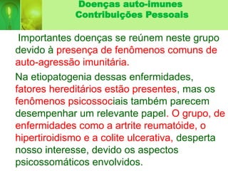 Doenças auto-imunes
Contribuições Pessoais
Importantes doenças se reúnem neste grupo
devido à presença de fenômenos comuns de
auto-agressão imunitária.
Na etiopatogenia dessas enfermidades,
fatores hereditários estão presentes, mas os
fenômenos psicossociais também parecem
desempenhar um relevante papel. O grupo, de
enfermidades como a artrite reumatóide, o
hipertiroidismo e a colite ulcerativa, desperta
nosso interesse, devido os aspectos
psicossomáticos envolvidos.
 