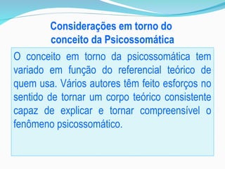 Considerações em torno do
conceito da Psicossomática
O conceito em torno da psicossomática tem
variado em função do referencial teórico de
quem usa. Vários autores têm feito esforços no
sentido de tornar um corpo teórico consistente
capaz de explicar e tornar compreensível o
fenômeno psicossomático.
 