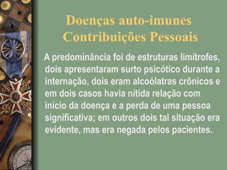 Doenças auto-imunes
Contribuições Pessoais
A predominância foi de estruturas limítrofes,
dois apresentaram surto psicótico durante a
internação, dois eram alcoólatras crônicos e
em dois casos havia nítida relação com
início da doença e a perda de uma pessoa
significativa; em outros dois tal situação era
evidente, mas era negada pelos pacientes.
 