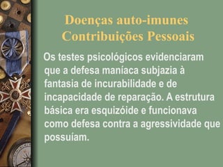 Doenças auto-imunes
Contribuições Pessoais
Os testes psicológicos evidenciaram
que a defesa maníaca subjazia à
fantasia de incurabilidade e de
incapacidade de reparação. A estrutura
básica era esquizóide e funcionava
como defesa contra a agressividade que
possuíam.
 
