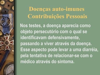 Doenças auto-imunes
Contribuições Pessoais
Nos testes, a doença aparecia como
objeto persecutório com o qual se
identificavam defensivamente,
passando a viver através da doença.
Esse aspecto pode levar a uma diarréia,
pela tentativa de relacionar-se com o
médico através do sintoma.
 