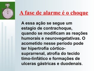 A fase de alarme é o choque
A essa ação se segue um
estagio de contrachoque,
quando se modificam as reações
humorais e neurovegetativas. O
acometido nesse período pode
ter hipertrofia córtico-
suprarrenal, atrofia do tecido
timo-linfático e formações de
ulceras gástricas e duodenais.
 