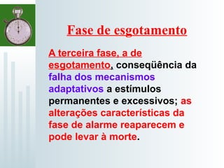 Fase de esgotamento
A terceira fase, a de
esgotamento, conseqüência da
falha dos mecanismos
adaptativos a estímulos
permanentes e excessivos; as
alterações características da
fase de alarme reaparecem e
pode levar à morte.
 