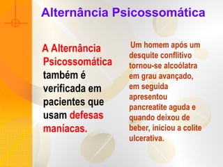Alternância Psicossomática
A Alternância
Psicossomática
também é
verificada em
pacientes que
usam defesas
maníacas.
Um homem após um
desquite conflitivo
tornou-se alcoólatra
em grau avançado,
em seguida
apresentou
pancreatite aguda e
quando deixou de
beber, iniciou a colite
ulcerativa.
 