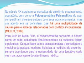 No século XX surgiram os conceitos de alexitimia e pensamento
operatório, bem como a Psicossomática Psicanalítica do qual
compartilham diversos autores com seus posicionamentos, mas
um acordo em se considerar que há uma multiplicidade de
causas para o adoecer relacionadas com conflitos inconscientes.
(MELLO, 2009).
Para Júlio de Mello Filho, a psicossomática considera o doente
como um todo, estudando simultaneamente os aspectos físicos
e psíquicos. Os que lidam com a psicossomática a consideram a
medicina da pessoa, medicina holística, a medicina do encontro,
sempre apontando para a necessidade de uma tentativa cada
vez mais abrangente do atendimento médico.
 