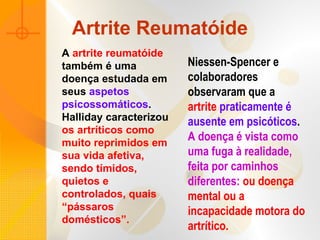Artrite Reumatóide
A artrite reumatóide
também é uma
doença estudada em
seus aspetos
psicossomáticos.
Halliday caracterizou
os artríticos como
muito reprimidos em
sua vida afetiva,
sendo tímidos,
quietos e
controlados, quais
“pássaros
domésticos”.
Niessen-Spencer e
colaboradores
observaram que a
artrite praticamente é
ausente em psicóticos.
A doença é vista como
uma fuga à realidade,
feita por caminhos
diferentes: ou doença
mental ou a
incapacidade motora do
artrítico.
 