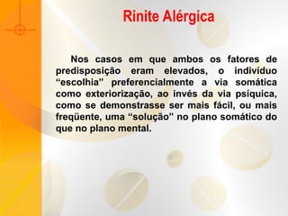 Rinite Alérgica
Nos casos em que ambos os fatores de
predisposição eram elevados, o indivíduo
“escolhia” preferencialmente a via somática
como exteriorização, ao invés da via psíquica,
como se demonstrasse ser mais fácil, ou mais
freqüente, uma “solução” no plano somático do
que no plano mental.
 