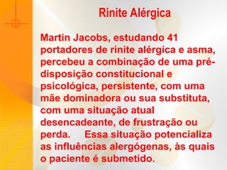 Martin Jacobs, estudando 41
portadores de rinite alérgica e asma,
percebeu a combinação de uma pré-
disposição constitucional e
psicológica, persistente, com uma
mãe dominadora ou sua substituta,
com uma situação atual
desencadeante, de frustração ou
perda. Essa situação potencializa
as influências alergógenas, às quais
o paciente é submetido.
Rinite Alérgica
 