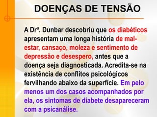 DOENÇAS DE TENSÃO
A Drª. Dunbar descobriu que os diabéticos
apresentam uma longa história de mal-
estar, cansaço, moleza e sentimento de
depressão e desespero, antes que a
doença seja diagnosticada. Acredita-se na
existência de conflitos psicológicos
fervilhando abaixo da superfície. Em pelo
menos um dos casos acompanhados por
ela, os sintomas de diabete desapareceram
com a psicanálise.
 