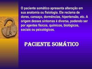 O paciente somático apresenta alteração em
sua anatomia ou fisiologia. Ele reclama de
dores, cansaço, dormências, hipertensão, etc. A
origem desses sintomas é diversa, podendo ser
por agentes físicos, químicos, biológicos,
sociais ou psicológicos.
Paciente Somático
 