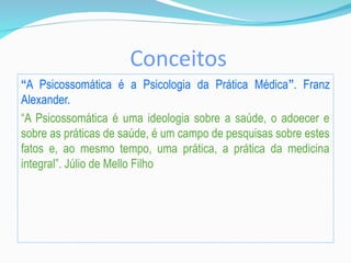 Conceitos
“A Psicossomática é a Psicologia da Prática Médica”. Franz
Alexander.
“A Psicossomática é uma ideologia sobre a saúde, o adoecer e
sobre as práticas de saúde, é um campo de pesquisas sobre estes
fatos e, ao mesmo tempo, uma prática, a prática da medicina
integral”. Júlio de Mello Filho
 