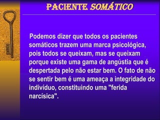 Paciente Somático
Podemos dizer que todos os pacientes
somáticos trazem uma marca psicológica,
pois todos se queixam, mas se queixam
porque existe uma gama de angústia que é
despertada pelo não estar bem. O fato de não
se sentir bem é uma ameaça a integridade do
indivíduo, constituindo uma "ferida
narcísica".
 