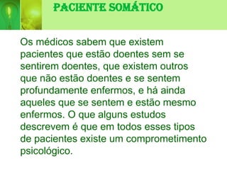 Paciente Somático
Os médicos sabem que existem
pacientes que estão doentes sem se
sentirem doentes, que existem outros
que não estão doentes e se sentem
profundamente enfermos, e há ainda
aqueles que se sentem e estão mesmo
enfermos. O que alguns estudos
descrevem é que em todos esses tipos
de pacientes existe um comprometimento
psicológico.
 