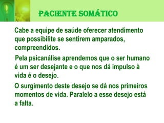 Paciente Somático
Cabe a equipe de saúde oferecer atendimento
que possibilite se sentirem amparados,
compreendidos.
Pela psicanálise aprendemos que o ser humano
é um ser desejante e o que nos dá impulso à
vida é o desejo.
O surgimento deste desejo se dá nos primeiros
momentos de vida. Paralelo a esse desejo está
a falta.
 