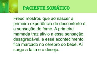 Paciente Somático
Freud mostrou que ao nascer a
primeira experiência de desconforto é
a sensação de fome. A primeira
mamada traz alívio a essa sensação
desagradável, e esse acontecimento
fica marcado no cérebro do bebê. Aí
surge a falta e o desejo.
 