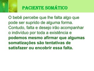 Paciente Somático
O bebê percebe que lhe falta algo que
pode ser suprido de alguma forma.
Contudo, falta e desejo irão acompanhar
o indivíduo por toda a existência e
podemos mesmo afirmar que algumas
somatizações são tentativas de
satisfazer ou encobrir essa falta.
 