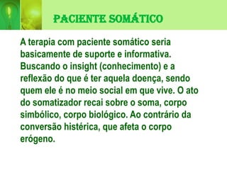 Paciente Somático
A terapia com paciente somático seria
basicamente de suporte e informativa.
Buscando o insight (conhecimento) e a
reflexão do que é ter aquela doença, sendo
quem ele é no meio social em que vive. O ato
do somatizador recai sobre o soma, corpo
simbólico, corpo biológico. Ao contrário da
conversão histérica, que afeta o corpo
erógeno.
 