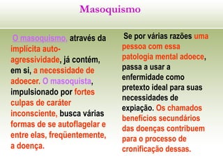 Masoquismo
O masoquismo, através da
implícita auto-
agressividade, já contém,
em si, a necessidade de
adoecer. O masoquista,
impulsionado por fortes
culpas de caráter
inconsciente, busca várias
formas de se autoflagelar e
entre elas, freqüentemente,
a doença.
Se por várias razões uma
pessoa com essa
patologia mental adoece,
passa a usar a
enfermidade como
pretexto ideal para suas
necessidades de
expiação. Os chamados
benefícios secundários
das doenças contribuem
para o processo de
cronificação dessas.
 
