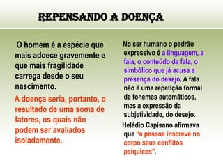 Repensando a Doença
O homem é a espécie que
mais adoece gravemente e
que mais fragilidade
carrega desde o seu
nascimento.
A doença seria, portanto, o
resultado de uma soma de
fatores, os quais não
podem ser avaliados
isoladamente.
No ser humano o padrão
expressivo é a linguagem, a
fala, o conteúdo da fala, o
simbólico que já acusa a
presença do desejo. A fala
não é uma repetição formal
de fonemas automáticos,
mas a expressão da
subjetividade, do desejo.
Heládio Capisano afirmava
que “a pessoa inscreve no
corpo seus conflitos
psíquicos”.
 
