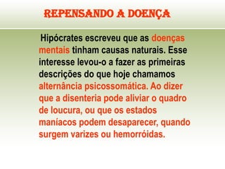 Repensando a Doença
Hipócrates escreveu que as doenças
mentais tinham causas naturais. Esse
interesse levou-o a fazer as primeiras
descrições do que hoje chamamos
alternância psicossomática. Ao dizer
que a disenteria pode aliviar o quadro
de loucura, ou que os estados
maníacos podem desaparecer, quando
surgem varizes ou hemorróidas.
 