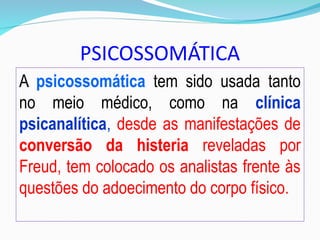 PSICOSSOMÁTICA
A psicossomática tem sido usada tanto
no meio médico, como na clínica
psicanalítica, desde as manifestações de
conversão da histeria reveladas por
Freud, tem colocado os analistas frente às
questões do adoecimento do corpo físico.
 
