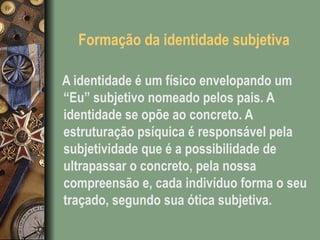 Formação da identidade subjetiva
A identidade é um físico envelopando um
“Eu” subjetivo nomeado pelos pais. A
identidade se opõe ao concreto. A
estruturação psíquica é responsável pela
subjetividade que é a possibilidade de
ultrapassar o concreto, pela nossa
compreensão e, cada indivíduo forma o seu
traçado, segundo sua ótica subjetiva.
 