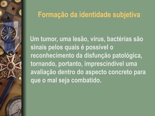 Formação da identidade subjetiva
Um tumor, uma lesão, vírus, bactérias são
sinais pelos quais é possível o
reconhecimento da disfunção patológica,
tornando, portanto, imprescindível uma
avaliação dentro do aspecto concreto para
que o mal seja combatido.
 