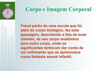 Corpo e Imagem Corporal
Freud partiu de uma escuta que foi
além do corpo biológico, fez esta
passagem, descolando a fala de suas
clientes, de seu corpo anatômico
para outro corpo, onde os
significantes tentavam dar conta de
um sofrimento que as aprisionava
numa fantasia sexual infantil.
 