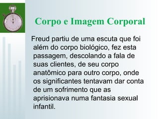 Corpo e Imagem Corporal
Freud partiu de uma escuta que foi
além do corpo biológico, fez esta
passagem, descolando a fala de
suas clientes, de seu corpo
anatômico para outro corpo, onde
os significantes tentavam dar conta
de um sofrimento que as
aprisionava numa fantasia sexual
infantil.
 