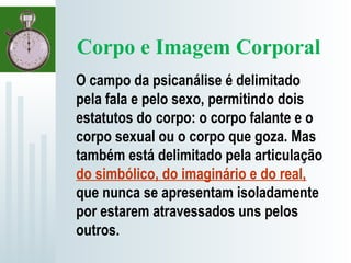 Corpo e Imagem Corporal
O campo da psicanálise é delimitado
pela fala e pelo sexo, permitindo dois
estatutos do corpo: o corpo falante e o
corpo sexual ou o corpo que goza. Mas
também está delimitado pela articulação
do simbólico, do imaginário e do real,
que nunca se apresentam isoladamente
por estarem atravessados uns pelos
outros.
 