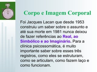 Corpo e Imagem Corporal
Foi Jacques Lacan que desde 1953
construiu um saber sobre o assunto e
até sua morte em 1981 nunca deixou
de fazer referências ao Real, ao
Simbólico e ao Imaginário. Para a
clínica psicossomática, é muito
importante saber sobre esses três
registros, como eles se estruturam,
como se articulam, como fazem laço e
como funcionam.
 