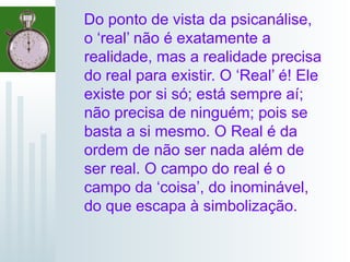 Do ponto de vista da psicanálise,
o ‘real’ não é exatamente a
realidade, mas a realidade precisa
do real para existir. O ‘Real’ é! Ele
existe por si só; está sempre aí;
não precisa de ninguém; pois se
basta a si mesmo. O Real é da
ordem de não ser nada além de
ser real. O campo do real é o
campo da ‘coisa’, do inominável,
do que escapa à simbolização.
 