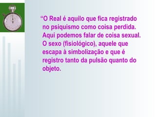 “O Real é aquilo que fica registrado
no psiquismo como coisa perdida.
Aqui podemos falar de coisa sexual.
O sexo (fisiológico), aquele que
escapa à simbolização e que é
registro tanto da pulsão quanto do
objeto.
 