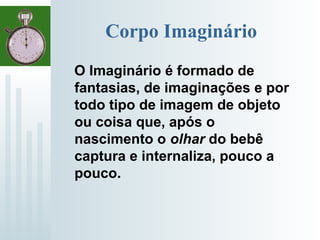 Corpo Imaginário
O Imaginário é formado de
fantasias, de imaginações e por
todo tipo de imagem de objeto
ou coisa que, após o
nascimento o olhar do bebê
captura e internaliza, pouco a
pouco.
 