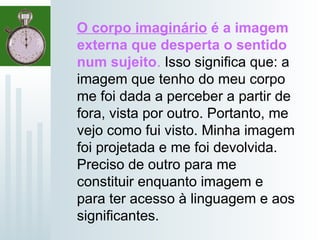 O corpo imaginário é a imagem
externa que desperta o sentido
num sujeito. Isso significa que: a
imagem que tenho do meu corpo
me foi dada a perceber a partir de
fora, vista por outro. Portanto, me
vejo como fui visto. Minha imagem
foi projetada e me foi devolvida.
Preciso de outro para me
constituir enquanto imagem e
para ter acesso à linguagem e aos
significantes.
 