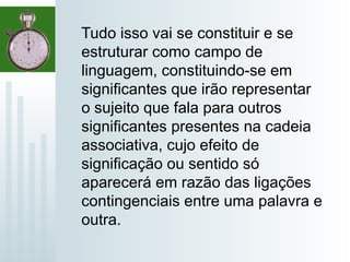 Tudo isso vai se constituir e se
estruturar como campo de
linguagem, constituindo-se em
significantes que irão representar
o sujeito que fala para outros
significantes presentes na cadeia
associativa, cujo efeito de
significação ou sentido só
aparecerá em razão das ligações
contingenciais entre uma palavra e
outra.
 